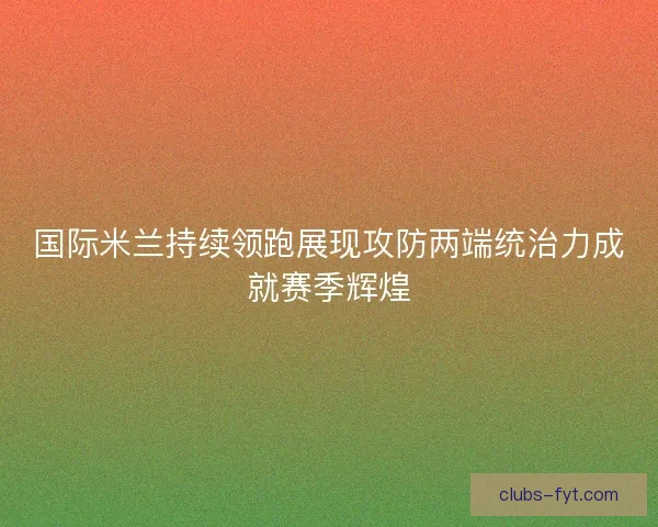 国际米兰持续领跑展现攻防两端统治力成就赛季辉煌